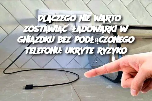 Dlaczego nie warto zostawiać ładowarki w gniazdku bez podłączonego telefonu: ukryte ryzyko