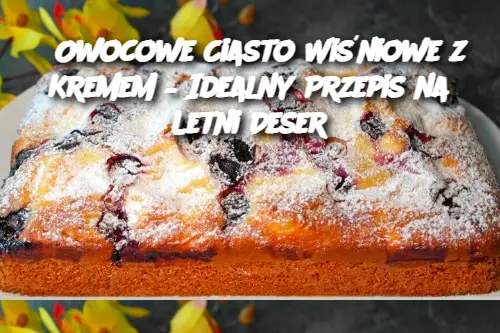 Owocowe Ciasto Wiśniowe z Kremem – Idealny Przepis na Letni Deser